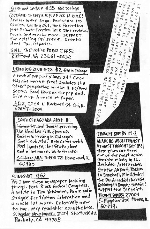 SLUG and Letice #55 53¢ postage  £ODDAMY CHRISTINE You FUCKIN RULE! Arother in 4he Saga. Features: Los CRUDOS, Selling 0ut, Funk Pare  1999 Prinate Freedom TOUR, 2ine revius, Music and rucho more. SUPPORT. +he (-ﬁsh’nj DIY Scéne. Create dont Participate.  SNL: % Christine POBoX 26652 Richmond, VA 232,61 -6632  UIDERDOG ZINE #22. $2. freein Chicago  FDERIOPEIWE #22 J2. fieein Chicago  Abunch of pep punk slime. 247 Comom  his aint vorihit free! Tocludes the  ‘otwer” perspective on the L HE/Ponk  $cene. Band Vews on the pop end. Ve 1 up. Aaste of Paper.  U.0.2 2206 N.Rockwell g4. ChiyIL  0647 - 3004  SOVTR CHICAGO ARA Alert | iﬁﬁj{ﬁ?’ Hhowgit proveking,  21 i1k clean vp, Sovth Subvrbs™ Wate Crines wekch AVARCHO ABOLITIONIST Noel |am¢iev, the life of a slove ATHEIST THOVGHT pomBs! and a lot more. Write for info- Hhese zines ore from  SChicano ARA: FoBOX 721 Homeroad, 1L Y ovcrcong e et 60430 Tnchdes Aristarch  Shophe Airgort, Bacisn SLINGSHOT 462 in Baseball, d (el  ve these newspaper looking [ The Pan Anarchistsinfvssid, ::’}qf Font: Black Rf:?f-l Congress, @MM))”DME}Q\‘Q_;M.’ A saiute to Tim Yohamnon, Reate redio | SvPPort dtse Dw‘;o’q . Siruqale Fer Tibetan Liberation omd W;MEET’ 7 a whole lot more. Relatively new Eagyphian +o_me, very readable nonetheless. 60449  SLingshot Newspayer: 3124 Shattuck A, érkaly\(‘A 4705  